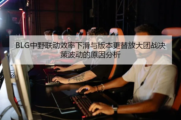 BLG中野联动效率下滑与版本更替放大团战决策波动的原因分析
