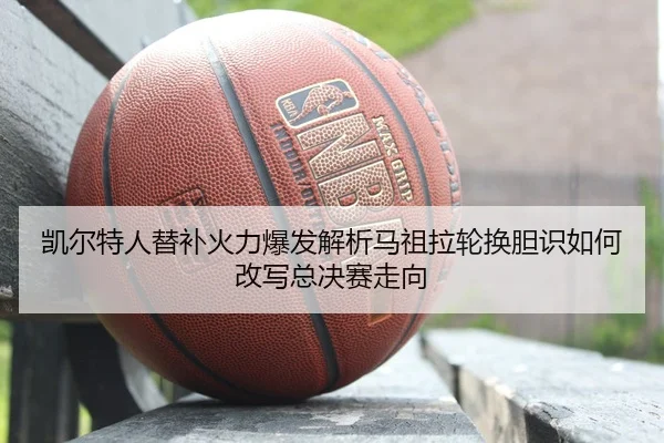 凯尔特人替补火力爆发解析马祖拉轮换胆识如何改写总决赛走向
